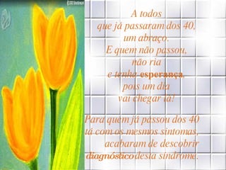 A todos  que já passaram dos 40,  um abraço.  E quem não passou,  não ria  e tenha  esperança ,  pois um dia  vai chegar lá!   Para quem já passou dos 40  ou está com os mesmos sintomas,  acabaram de descobrir  o  diagnóstico  desta síndrome.   