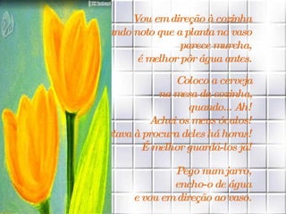 Vou em direção à cozinha  quando noto que a planta no vaso  parece murcha,  é melhor pôr água antes.   Coloco a cerveja  na mesa da cozinha,  quando... Ah!  Achei os meus óculos!  Estava à procura deles há horas!  É melhor guardá-los já!  Pego num jarro,  encho-o de água  e vou em direção ao vaso.   