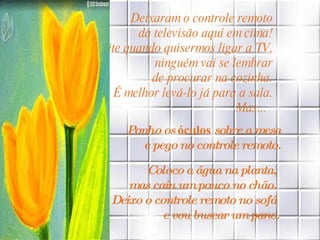 Deixaram o controle remoto  da televisão aqui em cima!  À noite quando quisermos ligar a TV,  ninguém vai se lembrar  de procurar na cozinha.  É melhor levá-lo já para a sala.  Mas...    Ponho os  óculos  sobre a mesa  e pego no controle remoto.   Coloco a água na planta,  mas caiu um pouco no chão.  Deixo o controle remoto no sofá  e vou buscar um pano. 