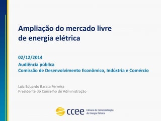 Ampliação do mercado livre
de energia elétrica
02/12/2014
Audiência pública
Comissão de Desenvolvimento Econômico, Indústria e Comércio
Luiz Eduardo Barata Ferreira
Presidente do Conselho de Administração
 