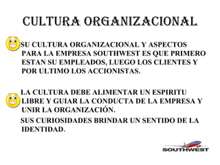 CULTURA ORGANIZACIONAL SU CULTURA ORGANIZACIONAL Y ASPECTOS PARA LA EMPRESA SOUTHWEST ES QUE PRIMERO ESTAN SU EMPLEADOS, LUEGO LOS CLIENTES Y POR ULTIMO LOS ACCIONISTAS. LA CULTURA DEBE ALIMENTAR UN ESPIRITU LIBRE Y GUIAR LA CONDUCTA DE LA EMPRESA Y UNIR LA ORGANIZACIÓN. SUS CURIOSIDADES BRINDAR UN SENTIDO DE LA IDENTIDAD. 