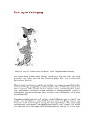 Ricuh juga di Kadilengeng.
Diceritakan, yang ada didalam taman sari Astina. Taman yang bernama Kadilengeng.
Yang tengah duduk dibawah pohon Nagasari, duduk diatas batu yang tertata rapi, itulah
prameswari raja Astina, putri dari raja Mandaraka Prabu Salya, yang bernama Dyah
Banuwati atau Banowati.
Bila diceritakan kecantikannya, maka tak ada kata kata yang sanggup menggambarkan. Dari
pucuk rambut hingga ujung jari kaki, sedikitpun tiada cacatnya. Kulit kuning bagai sepuhan
emas. Kenes serba pantas, menarik hati. Bila berbicara ceriwis, namun tetap pandai menata
kata. Lirikan matanya dan senyum bibirnya, menampakkan aura yang menyinar. Dasarnya ia
adalah wanita yang pandai mempadu padan busananya, maka tiadalah aneh, bila ia selalu
menjadi buah bibir.
Jangankan golongan jelata atau lebih lagi para satria, bahkan para raja pun banyak yang
terpikat akan kecantikannya. Ketika Dyah Banuwati masih belia hingga kinipun, sang
Prameswari masih menjadi inspirasi kidung cinta. Panjang rambutnya ketika tertiup angin
bagai melambai lambai merayu. Dadanya yang terlilhat padat berisi, siapapun yang melihat
akan terpesona karena Sang Dewi adalah wanita yang pandai merawat diri dengan segala
 