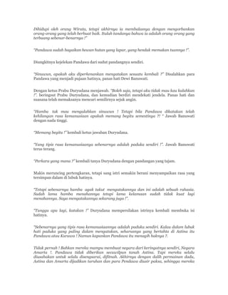 Dihidupi oleh orang Wirata, tetapi akhirnya ia membalasnya dengan mengorbankan
orang-orang yang telah berbuat baik. Itulah tandanya bahwa ia adalah orang orang yang
terbuang sebenar-benarnya !”
“Pandawa sudah bagaikan hewan hutan yang lapar, yang hendak memakan tuannya !”.
Diungkitnya kejelekan Pandawa dari sudut pandangnya sendiri.
“Sinuwun, apakah aku diperkenankan mengatakan sesuatu kembali ?” Disalahkan para
Pandawa yang menjadi pujaan hatinya, panas hati Dewi Banuwati.
Dengan ketus Prabu Duryudana menjawab. “Boleh saja, tetapi aku tidak mau kau kalahkan
!”. beringsut Prabu Duryudana, dan kemudian berdiri mendekati jendela. Panas hati dan
suasana telah memaksanya mencari semilirnya sejuk angin.
“Hamba tak mau mengalahkan sinuwun ! Tetapi bila Pandawa dikatakan telah
kehilangan rasa kemanusiaan apakah memang begitu semestinya ?! “ Jawab Banuwati
dengan nada tinggi.
“Memang begitu !” kembali ketus jawaban Duryudana.
“Yang tipis rasa kemanusiaanya sebenarnya adalah paduka sendiri !”. Jawab Banuwati
terus terang.
“Perkara yang mana ?” kembali tanya Duryudana dengan pandangan yang tajam.
Makin meruncing pertengkaran, tetapi sang istri semakin berani menyampaikan rasa yang
tersimpan dalam di lubuk hatinya.
“Tetapi sebenarnya hamba agak takut mengatakannya dan ini adalah sebuah rahasia.
Sudah lama hamba menahannya tetapi lama kelamaan sudah tidak kuat lagi
menahannya. Saya mengatakannya sekarang juga !”.
“Tunggu apa lagi, katakan !” Duryudana mempersilakan istrinya kembali membuka isi
hatinya.
“Sebenarnya yang tipis rasa kemanusiaannya adalah paduka sendiri. Kalau dalam lubuk
hati paduka yang paling dalam mengatakan, seharusnya yang bertahta di Astina itu
Pandawa atau Kurawa ! Namun kapankan Pandawa itu menagih haknya ?.
Tidak pernah ! Bahkan mereka mampu membuat negara dari keringatnya sendiri, Negara
Amarta !. Pandawa tidak diberikan secuwilpun tanah Astina. Tapi mereka selalu
diusahakan untuk selalu disengsarai, difitnah. Akhirnya dengan dalih permainan dadu,
Astina dan Amarta dijadikan taruhan dan para Pendawa diusir paksa, sehingga mereka
 