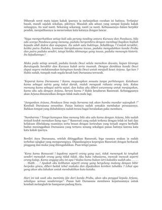 Dibawah sorot mata tajam kakak iparnya ia melanjutkan curahan isi hatinya. Terlanjur
basah, mandi sajalah sekalian, pikirnya. Masalah ada aduan yang sampai kepada kakak
sulungnya, itu soal nanti. Sekarang sekarang, nanti ya nanti. Kebiasaannya dalam berpikir
pendek, menjadikannya ia meneruskan kata katanya dengan lancar.
“Saya memperhatikan setiap kali ada perang tanding antara Kurawa dan Pandawa, bila
ada warga Pandawa yang menang, paduka bergembira dengan membagi bagikan hadiah
kepada abdi dalem dan siapapun. Itu salah satu buktinya. Sebaliknya ? Contoh terakhir,
ketika putra Paduka, Lesmana Sarojakusuma tewas, paduka menyalahkan kanda Prabu
dan putra paduka sendiri, tetapi ketika Abimanyu yang tewas, paduka menangis histeris.
Itu kejadiannya !
Maka pada setiap semedi, paduka kanda Dewi selalu memohon dewata, kapan kiranya
Baratayuda berakhir dan Kurawa kalah serta musnah. Dengan demikian kanda Dewi
dapat segera melaksanakan keinginan kanda Dewi untuk menjadi keset Arjuna. Iya kan ?
Habis sudah, tumpah ruah segala kesah hati Dursasana tercurah.
“Keparat kamu Dursasana ! Kamu megucapkan sesuatu tanpa perhitungan. Ketahuan
kamu sebagai satria yang takut darah, malah menguak rahasia orang lain. Kalau
memang kamu sebagai satria sejati, dan kalau aku diberi wewenang untuk menjagokan,
kamu aku adu dengan Arjuna, berani kamu ? Habis kesabaran Banuwati. Kebanggaanya
akan Arjuna dimunculkan dengan tidak malu malu lagi.
“Jangankan Arjuna, Pendawa lima maju bersama tak akan hamba mundur sejangkah !”
Kembali Dursasana sesumbar. Panas hatinya sudah semakin membakar perasaannya.
Bahkan tempat yang didudukinya sudah terasa bagai beralaskan paku membara.
“Sumbarmu ! Tetapi kamupun bisa menang bila aku adu kamu dengan Arjuna, bila sudah
terjadi kodok memakan liang nya !” Banuwati yang sudah terkena dengan telak isi hati dan
kelakuan dibelakang suaminya serta bosan dengan kericuhan yang terjadi segera berbalik
badan meninggalkan Dursasana yang tertawa senang sekaligus panas hatinya karena kata
kata kakak iparnya.
Berdiri Arya Dursasana, setelah ditinggalkan Banuwati, lega rasanya seakan ia sudah
terbebas sangkar yang mengurungnya. Dipandanginya kepergian Banuwati dengan berkacak
pinggang dan muka yang ditengadahkan. Puas tetapi panas.
“Kena kamu Banuwati ! lagakmu seperti orang yang suci, tidak menengok ke tengkuk
sendiri menuduh orang yang tidak tidak. Aku buka rahasiamu, mencak mencak seperti
orang kalap. Kamu anggap aku ini apa ? Kalau kamu bukan istri kakakku sudah aku . . . . .
. . Huhh . . ! Apakah aku kelihatan seperti orang yang bergelung malang dengan bibir
berpoles gincu, diberi bedak tebal mukaku dan dipakaikan kemben tubuhku ? Lihat apa
yang akan aku lakukan untuk membuktikan kata kataku.
Hari ini tak usah aku meminta ijin dari kanda Prabu, akan aku penggal kepala Arjuna,
sekaligus semua saudaranya”. Panas hati Dursasana membawa keputusannya untuk
kembali melangkah ke hamparan padang Kuru.
 