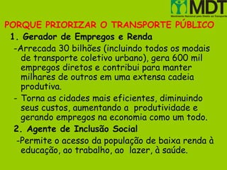 PORQUE PRIORIZAR O TRANSPORTE PÚBLICO
 1. Gerador de Empregos e Renda
  -Arrecada 30 bilhões (incluindo todos os modais
    de transporte coletivo urbano), gera 600 mil
    empregos diretos e contribui para manter
    milhares de outros em uma extensa cadeia
    produtiva.
  - Torna as cidades mais eficientes, diminuindo
    seus custos, aumentando a produtividade e
    gerando empregos na economia como um todo.
  2. Agente de Inclusão Social
   -Permite o acesso da população de baixa renda à
    educação, ao trabalho, ao lazer, à saúde.
 