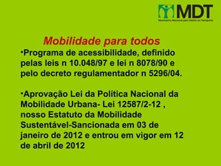 Mobilidade para todos
•Programa de acessibilidade, definido
pelas leis n 10.048/97 e lei n 8078/90 e
pelo decreto regulamentador n 5296/04.

•Aprovação Lei da Política Nacional da
Mobilidade Urbana- Lei 12587/2-12 ,
nosso Estatuto da Mobilidade
Sustentável-Sancionada em 03 de
janeiro de 2012 e entrou em vigor em 12
de abril de 2012
 