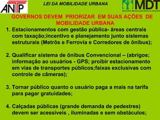 LEI DA MOBILIDADE URBANA

   GOVERNOS DEVEM PRIORIZAR EM SUAS AÇÕES DE
                     MOBILIDADE URBANA
1. Estacionamentos com gestão pública- áreas centrais
   com taxação;incentivo e planejamento junto sistemas
   estruturais (Metrôs e Ferrovia e Corredores de ônibus);

2. Qualificar sistema de ônibus Convencional – (abrigos;
   informação ao usuários - GPS; proibir estacionamento
   em vias de transportes públicos;faixas exclusivas com
   controle de câmeras);

3. Tornar público quanto o usuário paga a mais na tarifa
   para pagar gratuidades;

4. Calçadas públicas (grande demanda de pedestres)
   devem ser acessíveis , iluminadas e sem obstáculos;
 