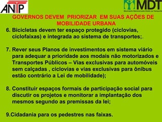 GOVERNOS DEVEM PRIORIZAR EM SUAS AÇÕES DE
                      MOBILIDADE URBANA
6. Bicicletas devem ter espaço protegido (ciclovias,
   ciclofaixas) e integrada ao sistema de transportes;.

7. Rever seus Planos de investimentos em sistema viário
   para adequar a prioridade aos modais não motorizados e
   Transportes Públicos – Vias exclusivas para automóveis
   sem calçadas , ciclovias e vias exclusivas para ônibus
   estão contrário a Lei de mobilidade);

8. Constituir espaços formais de participação social para
   discutir os projetos e monitorar a implantação dos
   mesmos segundo as premissas da lei;

9.Cidadania para os pedestres nas faixas.
 