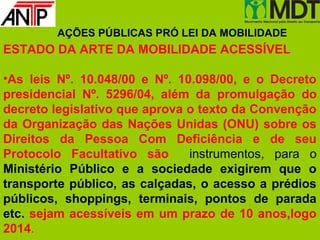 AÇÕES PÚBLICAS PRÓ LEI DA MOBILIDADE
ESTADO DA ARTE DA MOBILIDADE ACESSÍVEL

•As leis Nº. 10.048/00 e Nº. 10.098/00, e o Decreto
presidencial Nº. 5296/04, além da promulgação do
decreto legislativo que aprova o texto da Convenção
da Organização das Nações Unidas (ONU) sobre os
Direitos da Pessoa Com Deficiência e de seu
Protocolo Facultativo são      instrumentos, para o
Ministério Público e a sociedade exigirem que o
transporte público, as calçadas, o acesso a prédios
públicos, shoppings, terminais, pontos de parada
etc. sejam acessíveis em um prazo de 10 anos,logo
2014.
 