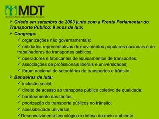  Criado em setembro de 2003 junto com a Frente Parlamentar do
Transporte Público: 9 anos de luta;
 Congrega:
    organizações não governamentais;
    entidades representativas de movimentos populares nacionais e de
   trabalhadores de transportes públicos;
    operadores e fabricantes de equipamentos de transportes;
    associações de profissionais liberais e universidades;
    fórum nacional de secretários de transportes e trânsito.
 Bandeiras de luta:
    inclusão social;
    direito de acesso ao transporte público coletivo de qualidade;
    barateamento das tarifas;
    priorização do transporte públicos no trânsito;
    acessibilidade universal;
   Desenvolvimento tecnológico e defesa do meio ambiente .
 
