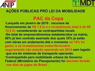 AÇÕES PÚBLICAS PRÓ LEI DA MOBILIDADE

                  PAC da Copa
•Lançado em janeiro de 2010 : recursos de
financiamento de R$ 7,8 bi e o investimento total é de R$
12,5 bi, considerando as contrapartidas locais.
•Do total de empreendimentos estabelecidos na matriz,
88% já tem contrato assinado dos quais 35% já estão
com obras em andamento.Até o momento só 10% foi
gasto, e os investimentos metro-ferroviário
seguramente não estarão operando em 2014 sem legado
 que era ter sistemas de transporte operando.
•Contrapartida para mobilidade urbana do Governo
Federal (Ministério do Planejamento) foi decretar feriado
 nos dias de jogos do Brasil .
 