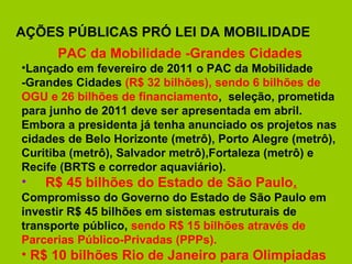 AÇÕES PÚBLICAS PRÓ LEI DA MOBILIDADE
      PAC da Mobilidade -Grandes Cidades
•Lançado em fevereiro de 2011 o PAC da Mobilidade
-Grandes Cidades (R$ 32 bilhões), sendo 6 bilhões de
OGU e 26 bilhões de financiamento, seleção, prometida
para junho de 2011 deve ser apresentada em abril.
Embora a presidenta já tenha anunciado os projetos nas
cidades de Belo Horizonte (metrô), Porto Alegre (metrô),
Curitiba (metrô), Salvador metrô),Fortaleza (metrô) e
Recife (BRTS e corredor aquaviário).
•   R$ 45 bilhões do Estado de São Paulo.
Compromisso do Governo do Estado de São Paulo em
investir R$ 45 bilhões em sistemas estruturais de
transporte público, sendo R$ 15 bilhões através de
Parcerias Público-Privadas (PPPs).
• R$ 10 bilhões Rio de Janeiro para Olimpiadas
 