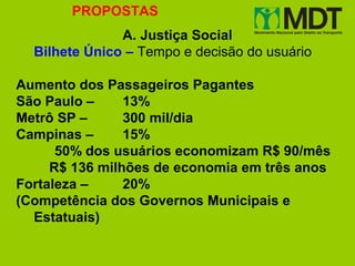 PROPOSTAS
               A. Justiça Social
  Bilhete Único – Tempo e decisão do usuário

Aumento dos Passageiros Pagantes
São Paulo –     13%
Metrô SP –      300 mil/dia
Campinas –      15%
      50% dos usuários economizam R$ 90/mês
     R$ 136 milhões de economia em três anos
Fortaleza –     20%
(Competência dos Governos Municipais e
  Estatuais)
 