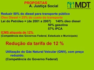 PROPOSTAS
                   A. Justiça Social

Reduzir 50% do diesel para transporte público
Óleo Diesel = 25% do custo do transporte
Lei do Petróleo = (de 2001 a 2007) 140% óleo diesel
                                50% gasolina
                                57% IPCA
ICMS alíquota de 12%
(Competência dos Governos Federal, Estaduais e Municipais)


   Redução da tarifa de 12 %
   Utilização do Gás Natural Veicular (GNV), com preço
       reduzido.
   (Competência do Governo Federal)
 