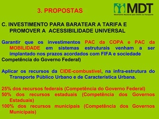 3. PROPOSTAS

C. INVESTIMENTO PARA BARATEAR A TARIFA E
    PROMOVER A ACESSIBILIDADE UNIVERSAL

Garantir que os investimentos PAC da COPA e PAC da
   MOBILIDADE em sistemas estruturais venham a ser
   implantado nos prazos acordados com FIFA e sociedade
Competência do Governo Federal)

Aplicar os recursos da CIDE-combustível, na infra-estrutura do
   Transporte Público Urbano e de Característica Urbana.

25% dos recursos federais (Competência do Governo Federal)
50% dos recursos estaduais (Competência dos Governos
   Estaduais)
100% dos recursos municipais (Competência dos Governos
   Municipais)
 