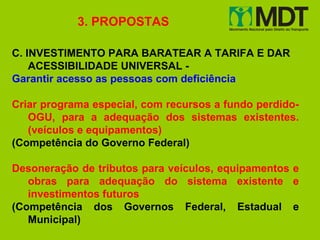 3. PROPOSTAS

C. INVESTIMENTO PARA BARATEAR A TARIFA E DAR
    ACESSIBILIDADE UNIVERSAL -
Garantir acesso as pessoas com deficiência

Criar programa especial, com recursos a fundo perdido-
   OGU, para a adequação dos sistemas existentes.
   (veículos e equipamentos)
(Competência do Governo Federal)

Desoneração de tributos para veículos, equipamentos e
   obras para adequação do sistema existente e
   investimentos futuros
(Competência dos Governos Federal, Estadual e
   Municipal)
 