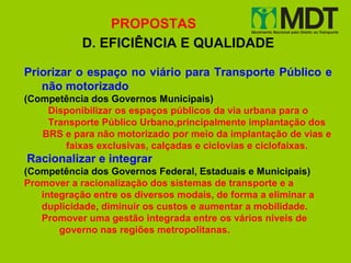 PROPOSTAS
            D. EFICIÊNCIA E QUALIDADE

Priorizar o espaço no viário para Transporte Público e
   não motorizado
(Competência dos Governos Municipais)
    Disponibilizar os espaços públicos da via urbana para o
    Transporte Público Urbano,principalmente implantação dos
   BRS e para não motorizado por meio da implantação de vias e
       faixas exclusivas, calçadas e ciclovias e ciclofaixas.
Racionalizar e integrar
(Competência dos Governos Federal, Estaduais e Municipais)
Promover a racionalização dos sistemas de transporte e a
   integração entre os diversos modais, de forma a eliminar a
   duplicidade, diminuir os custos e aumentar a mobilidade.
   Promover uma gestão integrada entre os vários níveis de
       governo nas regiões metropolitanas.
 