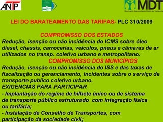 Fr e n t e
                 P a r la m e n ta r
                d o Tr a n s p o r t e
                     P ú b lic o




   LEI DO BARATEAMENTO DAS TARIFAS- PLC 310/2009

                COMPROMISSO DOS ESTADOS
Redução, isenção ou não incidência do ICMS sobre óleo
diesel, chassis, carrocerias, veículos, pneus e câmaras de ar
utilizados no transp. coletivo urbano e metropolitano.
                   COMPROMISSO DOS MUNICÍPIOS
Redução, isenção ou não incidência do ISS e das taxas de
fiscalização ou gerenciamento, incidentes sobre o serviço de
transporte publico coletivo urbano.
EXIGENCIAS PARA PARTICIPAR
- Implantação do regime de bilhete único ou de sistema
de transporte público estruturado com integração física
ou tarifária;
- Instalação de Conselho de Transportes, com
participação da sociedade civil;
 