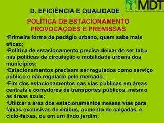 D. EFICIÊNCIA E QUALIDADE
       POLÍTICA DE ESTACIONAMENTO
        PROVOCAÇÕES E PREMISSAS
•Primeira forma de pedágio urbano, quem sabe mais
eficaz;
•Política de estacionamento precisa deixar de ser tabu
nas políticas de circulação e mobilidade urbana dos
municípios;
•Estacionamentos precisam ser regulados como serviço
público e não regulado pelo mercado;
•Fim dos estacionamentos nas vias públicas em áreas
centrais e corredores de transportes públicos, mesmo
as áreas azuis;
•Utilizar a área dos estacionamentos nessas vias para
faixas exclusivas de ônibus, aumento de calçadas, e
ciclo-faixas, ou em um lindo jardim;
 