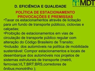 D. EFICIÊNCIA E QUALIDADE
        POLÍTICA DE ESTACIONAMENTO
         PROVOCAÇÕES E PREMISSAS
•Taxar os estacionamentos através de licitação
para um fundo de transporte públicco, ciclovias e
calçadas;
•Proibição de estacionamentos em vias de
circulação de transporte público regular com
alteração do Código Brasileiro de Transito;
•Inclusão dos automóveis na política de mobilidade
sustentável: Compor estacionamentos e locais de
desembarque dos automóveis nos projetos de
sistemas estruturais de transporte (metrô,
ferrovias;VLT;BRT;BRS,corredores de
ônibus;monotrilho );
 