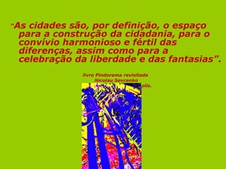 “Ascidades são, por definição, o espaço
 para a construção da cidadania, para o
 convívio harmonioso e fértil das
 diferenças, assim como para a
 celebração da liberdade e das fantasias”.
             livro Pindorama revisitada
                  Nicolau Sevcenko
             editora fundação Peirópolis.
 