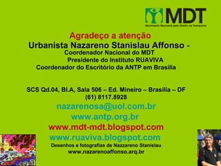 Agradeço a atenção
Urbanista Nazareno Stanislau Affonso -
           Coordenador Nacional do MDT
            Presidente do Instituto RUAVIVA
   Coordenador do Escritório da ANTP em Brasília


SCS Qd.04, Bl.A, Sala 506 – Ed. Mineiro – Brasília – DF
                   (61) 8117.8928
        nazarenosa@uol.com.br
           www.antp.org.br
       www.mdt-mdt.blogspot.com
       www.ruaviva.blogspot.com
        Desenhos e fotografias de Nazzareno Stanislau
              www.nazarenoaffonso.arq.br
 