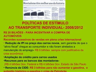 POLÍTICAS DE ESTÍMULO
   AO TRANSPORTE INDIVIDUAL- 2008/2012
R$ 20 BILHÕES - PARA INCENTIVAR A COMPRA DE
AUTOMÓVEIS
Recordes sucessivos de vendas em plena crise internacional
• Redução de IPI no preço dos carros novos, sem garantia de que o
“alívio fiscal” chegue ao consumidor e não foram atrelados a
manutenção do emprego- R$ 9 bilhões sempre com justificativa da
crise econômica
•Ampliação do crédito para carros usados
•Recursos para os bancos das montadoras-
 (R$ 4 bilhões Gov. Federal e R$ 4 bilhões Gov. Estado de São Paulo
• Renúncia da CIDE- R$ 3 bilhões para não aumentar a gasolina, e
 