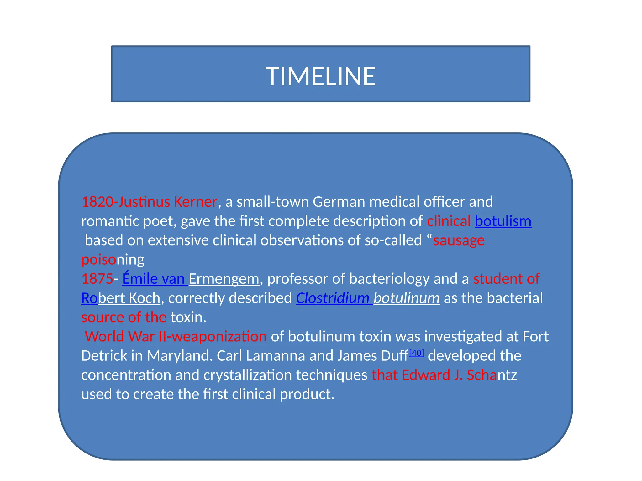 TIMELINE
1820-Justinus Kerner, a small-town German medical officer and
romantic poet, gave the first complete description of clinical botulism
based on extensive clinical observations of so-called “sausage
poisoning
1875- Émile van Ermengem, professor of bacteriology and a student of
Robert Koch, correctly described Clostridium botulinum as the bacterial
source of the toxin.
World War II-weaponization of botulinum toxin was investigated at Fort
Detrick in Maryland. Carl Lamanna and James Duff[40]
developed the
concentration and crystallization techniques that Edward J. Schantz
used to create the first clinical product.
 