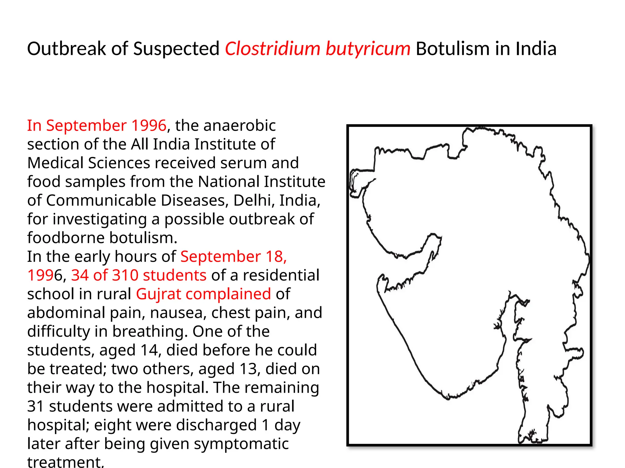 Outbreak of Suspected Clostridium butyricum Botulism in India
In September 1996, the anaerobic
section of the All India Institute of
Medical Sciences received serum and
food samples from the National Institute
of Communicable Diseases, Delhi, India,
for investigating a possible outbreak of
foodborne botulism.
In the early hours of September 18,
1996, 34 of 310 students of a residential
school in rural Gujrat complained of
abdominal pain, nausea, chest pain, and
difficulty in breathing. One of the
students, aged 14, died before he could
be treated; two others, aged 13, died on
their way to the hospital. The remaining
31 students were admitted to a rural
hospital; eight were discharged 1 day
later after being given symptomatic
treatment,
 