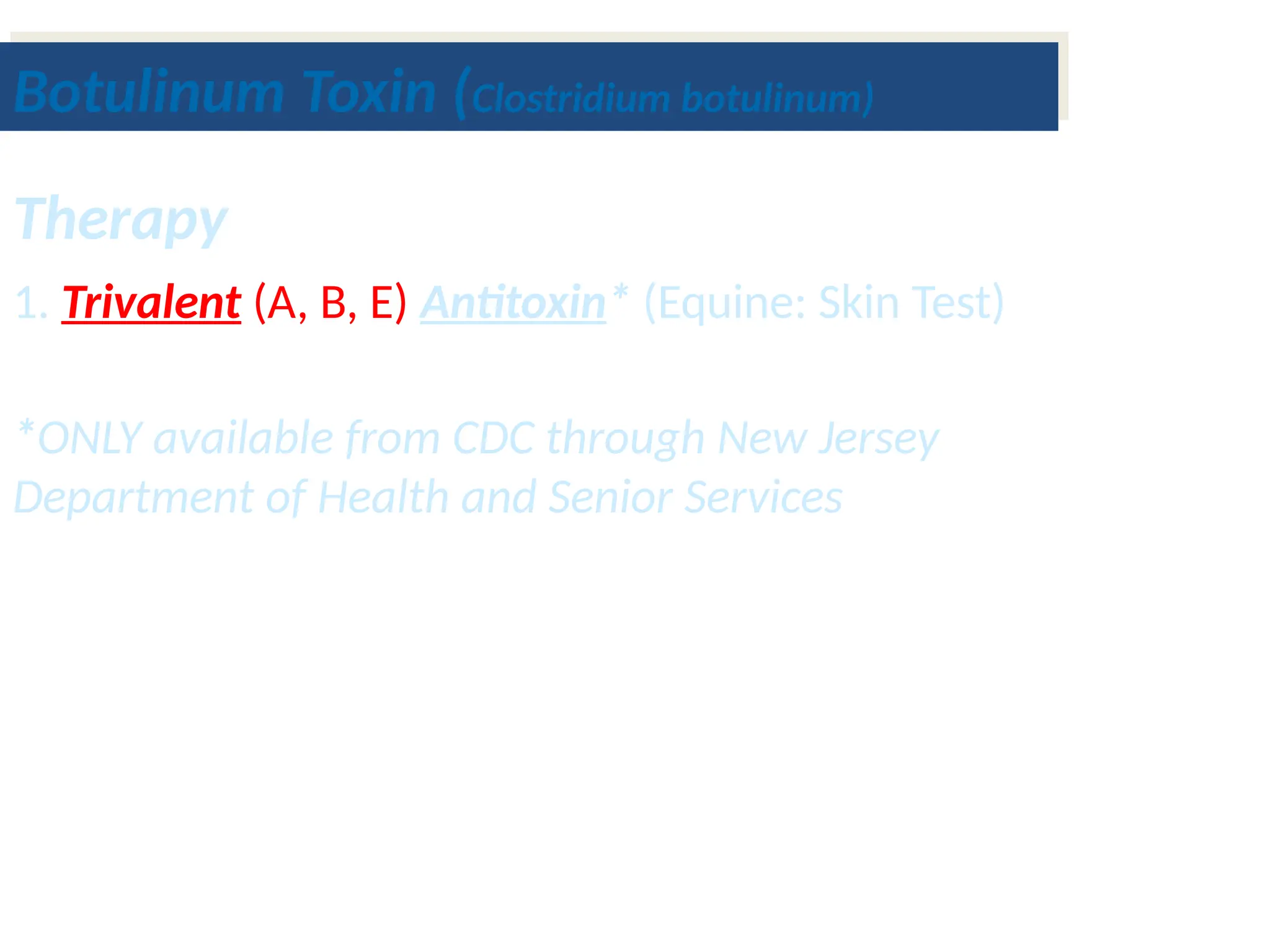 Botulinum Toxin (Clostridium botulinum)
Therapy
1. Trivalent (A, B, E) Antitoxin* (Equine: Skin Test)
*ONLY available from CDC through New Jersey
Department of Health and Senior Services
 