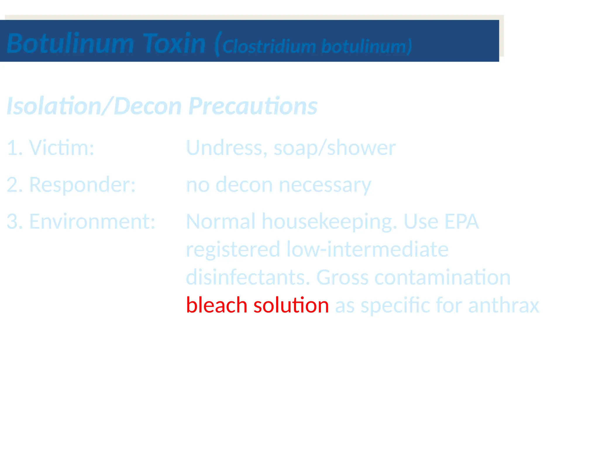 Isolation/Decon Precautions
1. Victim: Undress, soap/shower
2. Responder: no decon necessary
3. Environment: Normal housekeeping. Use EPA
registered low-intermediate
disinfectants. Gross contamination
bleach solution as specific for anthrax
Botulinum Toxin (Clostridium botulinum)
 