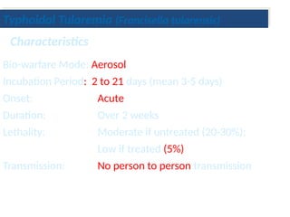 Bio-warfare Mode: Aerosol
Incubation Period: 2 to 21 days (mean 3-5 days)
Onset: Acute
Duration: Over 2 weeks
Lethality: Moderate if untreated (20-30%);
Low if treated (5%)
Transmission: No person to person transmission
Characteristics
Typhoidal Tularemia (Francisella tularensis)
 
