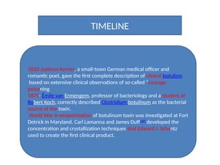TIMELINE
1820-Justinus Kerner, a small-town German medical officer and
romantic poet, gave the first complete description of clinical botulism
based on extensive clinical observations of so-called “sausage
poisoning
1875- Émile van Ermengem, professor of bacteriology and a student of
Robert Koch, correctly described Clostridium botulinum as the bacterial
source of the toxin.
World War II-weaponization of botulinum toxin was investigated at Fort
Detrick in Maryland. Carl Lamanna and James Duff[40]
developed the
concentration and crystallization techniques that Edward J. Schantz
used to create the first clinical product.
 