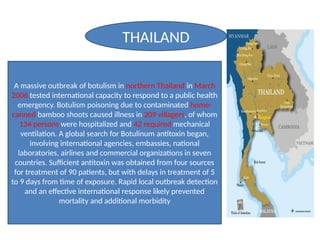 A massive outbreak of botulism in northern Thailand in March
2006 tested international capacity to respond to a public health
emergency. Botulism poisoning due to contaminated home-
canned bamboo shoots caused illness in 209 villagers, of whom
134 persons were hospitalized and 42 required mechanical
ventilation. A global search for Botulinum antitoxin began,
involving international agencies, embassies, national
laboratories, airlines and commercial organizations in seven
countries. Sufficient antitoxin was obtained from four sources
for treatment of 90 patients, but with delays in treatment of 5
to 9 days from time of exposure. Rapid local outbreak detection
and an effective international response likely prevented
mortality and additional morbidity
THAILAND
 