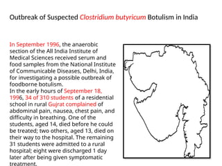 Outbreak of Suspected Clostridium butyricum Botulism in India
In September 1996, the anaerobic
section of the All India Institute of
Medical Sciences received serum and
food samples from the National Institute
of Communicable Diseases, Delhi, India,
for investigating a possible outbreak of
foodborne botulism.
In the early hours of September 18,
1996, 34 of 310 students of a residential
school in rural Gujrat complained of
abdominal pain, nausea, chest pain, and
difficulty in breathing. One of the
students, aged 14, died before he could
be treated; two others, aged 13, died on
their way to the hospital. The remaining
31 students were admitted to a rural
hospital; eight were discharged 1 day
later after being given symptomatic
treatment,
 
