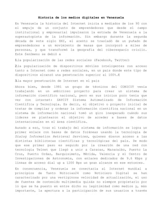 Historia de los medios digitales en Venezuela
En Venezuela la historia del Internet inicia a mediados de los 90 con
el empuje de un conjunto de emprendedores que desde el campo
institucional y empresarial impulsaron la entrada de Venezuela a la
superautopista de la información. Sin embargo durante la segunda
década de este siglo XXI, el acento se trasladó de un puñado de
emprendedores a un movimiento de masas que incorporó a miles de
personas, y que transformó la geografía del ciberespacio criollo.
Este fenómeno se debió a
1.la popularización de las redes sociales (Facebook, Twitter)
2.la popularización de dispositivos móviles inteligentes con acceso
tanto a Internet como a redes sociales, en un país donde este tipo de
dispositivos alcanzó una penetración superior al 100%.E
3.la mayor penetración de Internet en el país
Ahora bien, desde 1981 un grupo de técnicos del CONICIT venía
trabajando en un ambicioso proyecto para crear un sistema de
información científico nacional, pero en sus inicios poco tenía que
ver con internet: SAYCIT Sistema Automatizado de Información
Científica y Tecnología. Es decir, el objetivo o proyecto inicial de
tratar de compilar y ordenar la información científica nacional en un
sistema de información nacional tomó un giro inesperado cuándo sus
líderes se plantearon el objetivo de acceder a bases de datos
internacionales en el área científica.
Aunado a eso, tras el trabajo del sistema de información se logra un
primer enlace con bases de datos foráneas usando la tecnología de
Dialog Information Retrieval Services, quienes dieron acceso a las
distintas bibliotecas científicas y tecnológicas del país. De modo
que ese primer paso es seguido por la creación de una red con
tecnología Telnet que llegó a unir a Caracas, Maracaibo, Puerto La
Cruz, Puerto Ordaz, Barquisimeto, Mérida, Valencia y el Centro de
Investigaciones de Astronomía, con enlaces dedicados de 9.6 Kbps y
líneas de acceso dial up a 1200 Bps un gran alcance en ese entonces.
En consecuencia, Venezuela se conectaría al Internet mundial a
principios de Tanto Noticias24 como Noticiero Digital se han
caracterizado por una vertiginosa velocidad de actualización, el uso
de fuentes de contenido multimedia quizás no siempre propietario por
lo que se ha puesto en entre dicho su legitimidad como medios y, más
importante, la apertura a la participación de sus usuarios a través
 