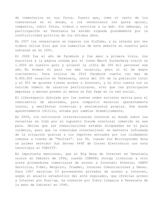 de comentarios en sus foros. Puesto que, como el resto de los
cibernautas en el mundo, a los venezolanos les gusta opinar,
compartir, subir fotos, videos o escritos a la web. Sin embargo, la
participación en Venezuela ha estado signada grandemente por la
conflictividad política de los últimos años.
En 2007 los venezolanos se toparon con YouTube, y su interés por ver
videos online hizo que los numeritos de este website en nuestro país
subieran en un 100%.
El 2008 fue el año de Facebook y fue amor a primera vista. Los
suscritos a la página creada por el joven Marck Zuckerberg creció un
1.200% en nuestro país y alcanzó la cifra de 300 mil personas ese
año. No éramos el país con más usuarios, pero sí el de mayor
crecimiento. Para inicios de 2012 Facebook cuenta con más de
8.900.000 usuarios en Venezuela, cerca del 33% de la población total
y el 95% de quienes tienen acceso a Internet, y no sólo cuenta con un
nutrido número de usuarios particulares, sino que las principales
empresas y marcas poseen al menos un Fan Page en la red social.
El ciberespacio dibujado por las nuevas redes sociales servía para el
reencuentro de amistades, para compartir material aparentemente
inocuo, y manifestar vivencias y sentimientos propios. Ese mundo
aparentemente idílico, estaba por cambiar dramáticamente.
En 2009, los noticieros internacionales contaron al mundo sobre las
revueltas en Irán por el supuesto fraude electoral cometido en ese
país. Decían que las comunicaciones estaban bloqueadas en el país
islámico, pero que la comunidad internacional se mantenía informada
de la situación gracias a los reportes enviados por los ciudadanos
comunes a través de “Twitter”. Los 90, cuando Sun Microsystems dona
un primer servidor Sun Server 4490 de Correo Electrónico con esta
tecnología al CONICIT.
Es importante mencionar, que el Big Bang de Internet en Venezuela
ocurre en febrero de 1996, cuando CONATEL otorga licencias a otro
siete proveedores comerciales de acceso a Internet: Etheron, CANTV
Servicios, T-Net, Netpoint, TrueNet, Internet Comunicaciones y Omnes.
Para 1997 existían 23 proveedores privados de acceso a Internet,
según el anuario estadístico del ente regulador, que ofrecían acceso
a Internet por Dial-up. La conexión por fibra llegaría a Venezuela de
la mano de Cabletel en 1998.
 