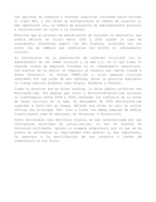 Las opciones de conexión a Internet seguirían creciendo hasta entrado
el siglo XXI, y con ellas se multiplicaría el número de usuarios y,
más importante aún, el número de proyectos de emprendimiento personal
e institucional en torno a la Internet.
Mientras que el proceso de masificación de Internet en Venezuela, que
podría decirse se inició entre 2005 y 2006 cuando la tasa de
crecimiento interanual supero los dos dígitos, coincidió con una
nueva ola de cambios que afectarían muy pronto el ciberespacio
criollo.
El crecimiento de la penetración de Internet coincidió con el
advenimiento de las redes sociales y la web 2.0, en lo que llamo la
segunda oleada de empresas foráneas en el ciberespacio venezolano.
Una muestra de su efecto se registra al echarle una rápida ojeada a
Alexa Venezuela. Si otrora CANTV.net y otras páginas criollas
dominaban los top sites de ese ranking, ahora la posición dominante
la tienen páginas globales como Google, Facebook y Twitter.
Llama la atención que en dicho ranking, la única página autóctona sea
Noticas24.com. Una página que junto a NoticieroDigital.com saltaron
al ciberespacio entre 2004 y 2005, moviendo los cimientos de la forma
de hacer noticias en la web. En Noviembre de 2009 Noticias24.com
superaba a Cantv.net en Alexa, dejando muy atrás no sólo al portal
oficial del principal ISP, sino a todos las demás páginas de medios
tradicionales como El Nacional, El Universal o Globovisión
Tanto Noticias24 como Noticiero Digital se han caracterizado por una
vertiginosa velocidad de actualización, el uso de fuentes de
contenido multimedia -quizás no siempre propietario por lo que se ha
puesto en entredicho su legitimidad como medios- y, más importante,
la apertura a la participación de sus usuarios a través de
comentarios en sus foros.
 