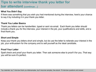 Tips to write interview thank you letter for 
bar attendant (continue…) 
What You Didn't Say 
If there was something that you wish you had mentioned during the interview, here's your chance 
to say it by including it in your thank you letter. 
Thank You Letter Basics 
Thank you letters can be handwritten, typed or sent via email. Each thank you letter should 
include a thank you for the interview, your interest in the job, your qualifications and skills, and a 
final thank you. 
Short and Simple 
Keep your thank you letters short and simple, but do use the letter to reiterate your interest in the 
job, your enthusiasm for the company and to sell yourself as the ideal candidate. 
Proof Your Letter 
Spell check and proof your thank you letter. Then ask someone else to proof it for you. That way 
you will be sure it's perfect. 
Top materials: top 7 interview thank you lettersamples, top 8 resumes samples, free ebook: 75 interview questions and answer 
Interview questions and answers – free download/ pdf and ppt file 
 