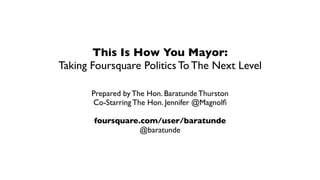 This Is How You Mayor:
Taking Foursquare Politics To The Next Level

       Prepared by The Hon. Baratunde Thurston
       Co-Starring The Hon. Jennifer @Magnolﬁ

       foursquare.com/user/baratunde
                  @baratunde
 
