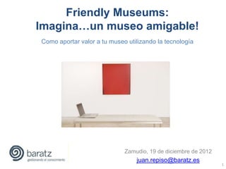 Friendly Museums:
Imagina…un museo amigable!
Como aportar valor a tu museo utilizando la tecnología




                             Zamudio, 19 de diciembre de 2012
                                 juan.repiso@baratz.es
                                                                1
 