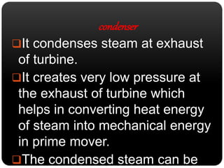 condenser 
It condenses steam at exhaust 
of turbine. 
It creates very low pressure at 
the exhaust of turbine which 
helps in converting heat energy 
of steam into mechanical energy 
in prime mover. 
The condensed steam can be 
 