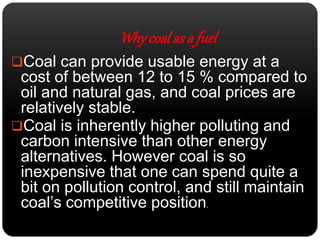 Why coal as a fuel 
Coal can provide usable energy at a 
cost of between 12 to 15 % compared to 
oil and natural gas, and coal prices are 
relatively stable. 
Coal is inherently higher polluting and 
carbon intensive than other energy 
alternatives. However coal is so 
inexpensive that one can spend quite a 
bit on pollution control, and still maintain 
coal’s competitive position. 
 