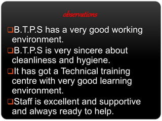 observations 
B.T.P.S has a very good working 
environment. 
B.T.P.S is very sincere about 
cleanliness and hygiene. 
It has got a Technical training 
centre with very good learning 
environment. 
Staff is excellent and supportive 
and always ready to help. 
 
