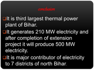 conclusion 
It is third largest thermal power 
plant of Bihar. 
It generates 210 MW electricity and 
after completion of extension 
project it will produce 500 MW 
electricity. 
It is major contributor of electricity 
to 7 districts of north Bihar. 
 