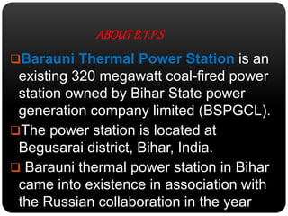 ABOUT B.T.P.S 
Barauni Thermal Power Station is an 
existing 320 megawatt coal-fired power 
station owned by Bihar State power 
generation company limited (BSPGCL). 
The power station is located at 
Begusarai district, Bihar, India. 
 Barauni thermal power station in Bihar 
came into existence in association with 
the Russian collaboration in the year 
1962. 
 