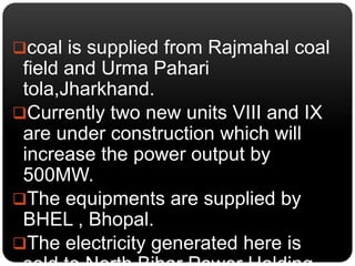 coal is supplied from Rajmahal coal 
field and Urma Pahari 
tola,Jharkhand. 
Currently two new units VIII and IX 
are under construction which will 
increase the power output by 
500MW. 
The equipments are supplied by 
BHEL , Bhopal. 
The electricity generated here is 
sold to North Bihar Power Holding 
 