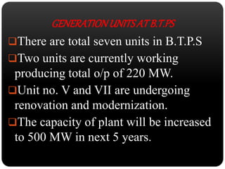 GENERATION UNITS AT B.T.PS 
There are total seven units in B.T.P.S 
Two units are currently working 
producing total o/p of 220 MW. 
Unit no. V and VII are undergoing 
renovation and modernization. 
The capacity of plant will be increased 
to 500 MW in next 5 years. 
 