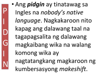• Ang pidgin ay tinatawag sa
Ingles na nobody’s native
language. Nagkakaroon nito
kapag ang dalawang taal na
tagapagsalita...