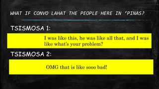 WHAT IF CONVO LAHAT THE PEOPLE HERE IN ‘PINAS?
TSISMOSA 1:
I was like this, he was like all that, and I was
like what’s yo...